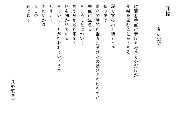 

　年輪
　　　 ― 冬の森で ―


　時間を垂直に受けとめたものだけが
　年輪を刻むことができる

　深く雪の降り積もった
　森の奥で
　長い間時間を垂直に受けとめ続けてきたものが　　　
　垂直に生きる―
　ということについて
　鳥や獣たちを集めて
　話を聞かせている―
　そういうことが行われていそうだ
　しずかで
　おだやかな
　今日の
　冬の森で

　　　　　　　　　　　　　　　　 （久野雅幸）
