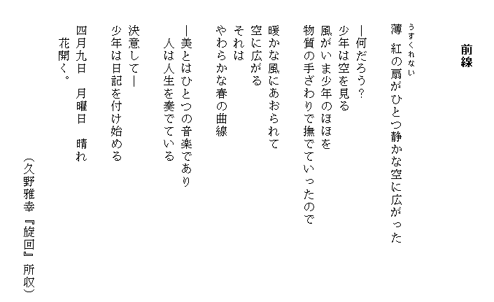 　　
　　　前線

　
　　うすくれない
　　薄 紅の扇がひとつ静かな空に広がった

　　―何だろう？
　　少年は空を見る
　　風がいま少年のほほを
　　物質の手ざわりで撫でていったので

　　暖かな風にあおられて
　　空に広がる
　　それは
　　やわらかな春の曲線

　　―美とはひとつの音楽であり
　　　人は人生を奏でている

　　決意して―
　　少年は日記を付け始める

　　四月九日　月曜日　晴れ
　　　花開く。

　　　　　　　　　　　　（久野雅幸『旋回』所収）
