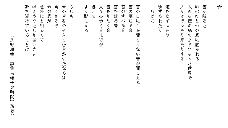 
　壺

　雪が降ると
　町はひとつの底に置かれる
　大きな壺の底のようになった世界で
　人々は行ったり来たりする

　道をゆずったり
　ゆずられたり
　しながら

　雪の日にしか聞こえない音が聞こえる　　　　　　　　　
　雪の落ちる音
　雪のすべる音
　雪をほる音
　雪をたたく音
　人々の歩く音までが
　響いて
　よく聞こえる

　もしも
　壺の中をのぞきこむ者がいたならば
　驚くだろう
　壺の底が
　意外にも明るくて
　ぼんやりとした淡い光を
　放ち続けていることに

　　　　　　　（久野雅幸　詩集『帽子の時間』所収）
