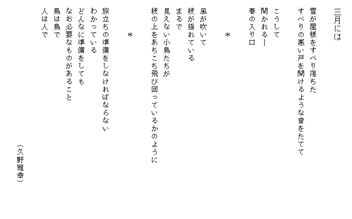 
　三月には

　雪が屋根をすべり落ちた
　すべりの悪い戸を開けるような音をたてて

　こうして
　開かれる―
　春の入り口

　　　　＊

　風が吹いて
　枝が揺れている
　まるで
　見えない小鳥たちが
　枝の上をあちこち飛び回っているかのように　　　　　　　

　　　　＊

　旅立ちの準備をしなければならない　
　わかっている
　どんなに準備をしても
　なお必要なものがあること
　鳥は鳥で
　人は人で

　　　　　　　　　　　　　　　　　　（久野雅幸）

