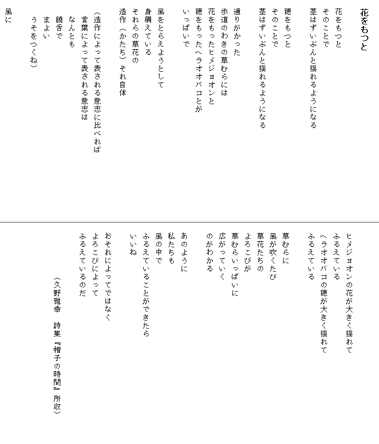 
　花をもつと

　花をもつと
　そのことで
　茎はずいぶんと揺れるようになる

　穂をもつと
　そのことで
　茎はずいぶんと揺れるようになる

　通りがかった
　歩道のわきの草むらには
　花をもったヒメジョオンと
　穂をもったヘラオオバコとが
　いっぱいで

　風をとらえようとして
　身構えている
　それらの草花の
　造作（かたち）それ自体

　（造作によって表される意志に比べれば　　　　　　　　
　　言葉によって表される意志は
　　なんとも
　　饒舌で
　　まよい
　　うそをつくね）

　風に


　ヒメジョオンの花が大きく揺れて
　ふるえている
　ヘラオオバコの穂が大きく揺れて　　　　　　　　　　　
　ふるえている

　草むらに
　風が吹くたび
　草花たちの
　よろこびが
　草むらいっぱいに
　広がっていく
　のがわかる

　あのように
　私たちも
　風の中で
　ふるえていることができたら
　いいね

　おそれによってではなく
　よろこびによって
　ふるえているのだ

　　　　　　（久野雅幸　詩集『帽子の時間』所収）
