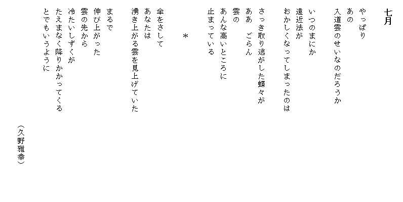 
　七月

　やっぱり
　あの
　入道雲のせいなのだろうか

　いつのまにか
　遠近法が
　おかしくなってしまったのは　　　　　　　　　　　

　さっき取り逃がした蝶々が
　ああ　ごらん
　雲の
　あんな高いところに
　止まっている

　　　　＊

　傘をさして
　あなたは
　湧き上がる雲を見上げていた

　まるで
　伸び上がった
　雲の先から
　冷たいしずくが
　たえまなく降りかかってくる
　とでもいうように

　　　　　　　　　　　　　　　（久野雅幸）
