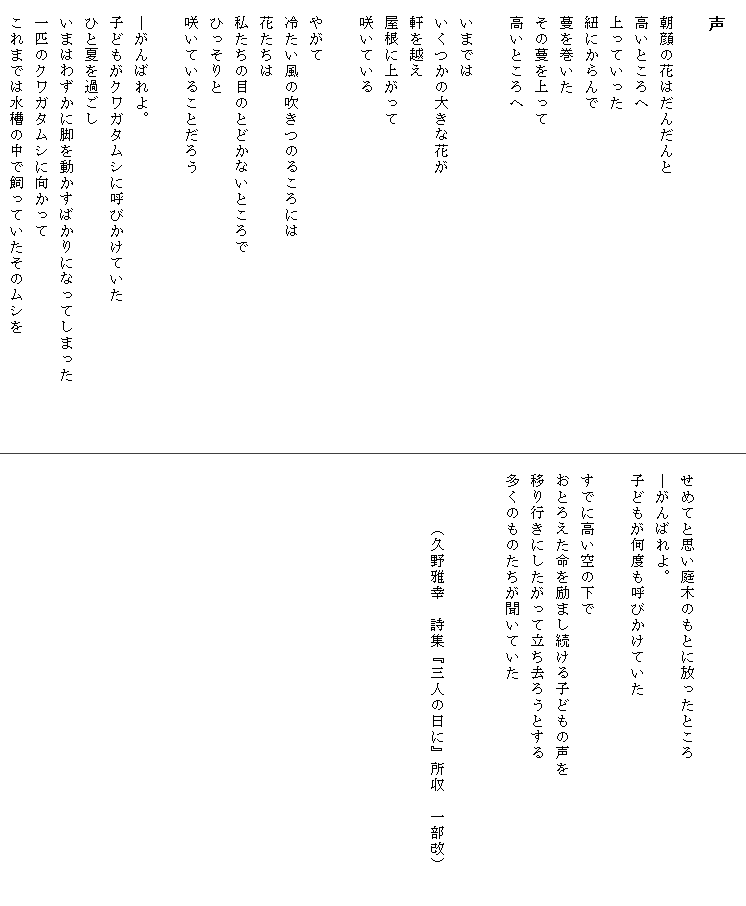 
　声

　朝顔の花はだんだんと
　高いところへ
　上っていった
　紐にからんで
　蔓を巻いた
　その蔓を上って
　高いところへ

　いまでは
　いくつかの大きな花が
　軒を越え
　屋根に上がって
　咲いている

　やがて
　冷たい風の吹きつのるころには
　花たちは
　私たちの目のとどかないところで
　ひっそりと
　咲いていることだろう

　―がんばれよ。
　子どもがクワガタムシに呼びかけていた
　ひと夏を過ごし
　いまはわずかに脚を動かすばかりになってしまった　　　　
　一匹のクワガタムシに向かって
　これまでは水槽の中で飼っていたそのムシを


　せめてと思い庭木のもとに放ったところ
　―がんばれよ。
　子どもが何度も呼びかけていた

　すでに高い空の下で
　おとろえた命を励まし続ける子どもの声を　　　　　　　　
　移り行きにしたがって立ち去ろうとする
　多くのものたちが聞いていた


　　　　（久野雅幸　詩集『三人の日に』所収　一部改）

