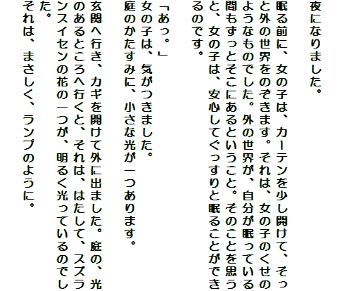 

夜になりました。

眠る前に、女の子は、カーテンを少し開けて、そっと外の世界をのぞきます。それは、女の子のくせのようなものでした。外の世界が、自分が眠っている間もずっとそこにあるということ。そのことを思うと、女の子は、安心してぐっすりと眠ることができるのです。

「あっ。」
女の子は、気がつきました。
庭のかたすみに、小さな光が一つあります。

玄関へ行き、カギを開けて外に出ました。庭の、光のあるところへ行くと、それは、はたして、スズランスイセンの花の一つが、明るく光っているのでした。
それは、まさしく、ランプのように。
