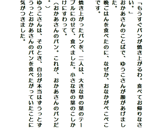
「もうすぐパンが焼き上がるわ。食べてお帰りなさい。」
おかあさんのことばで、ゆうこさんが顔があげました。
晩ごはんを食べたのに、なぜか、おなかがぺこぺこです。

焼き上がったパンを、二人は、大きな草の葉のテーブルにのせて、食べました。小さな草の葉のこしかけにすわって。
（おかあさんのパン。これが、おかあさんのパンだ。）
ゆうこさんは、そのとき、自分が本当はずうっとずうっとおかあさんのパンを食べたがっていたことに気がつきました。

