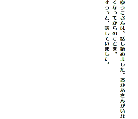 

ゆうこさんは、話し始めました。おかあさんがいなくなってからのことを。
ずうっと、話していました。












