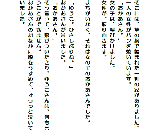

そこには、草の葉で編まれた一軒の家がありました。
一人の女性がパンを焼いています。
「おかあさん。」
女の子は、呼びかけました。
女性が、振り向きます。

まちがいなく、それは女の子のおかあさんでした。

「ゆうこ。ひさしぶりね。」
おかあさんが言いました。
「おかあさん。」
そう言って、飛びついたきり、ゆうこさんは、何も言うことができません。
おかあさんのおなかに顔をうずめて、ずうっと泣いていました。

