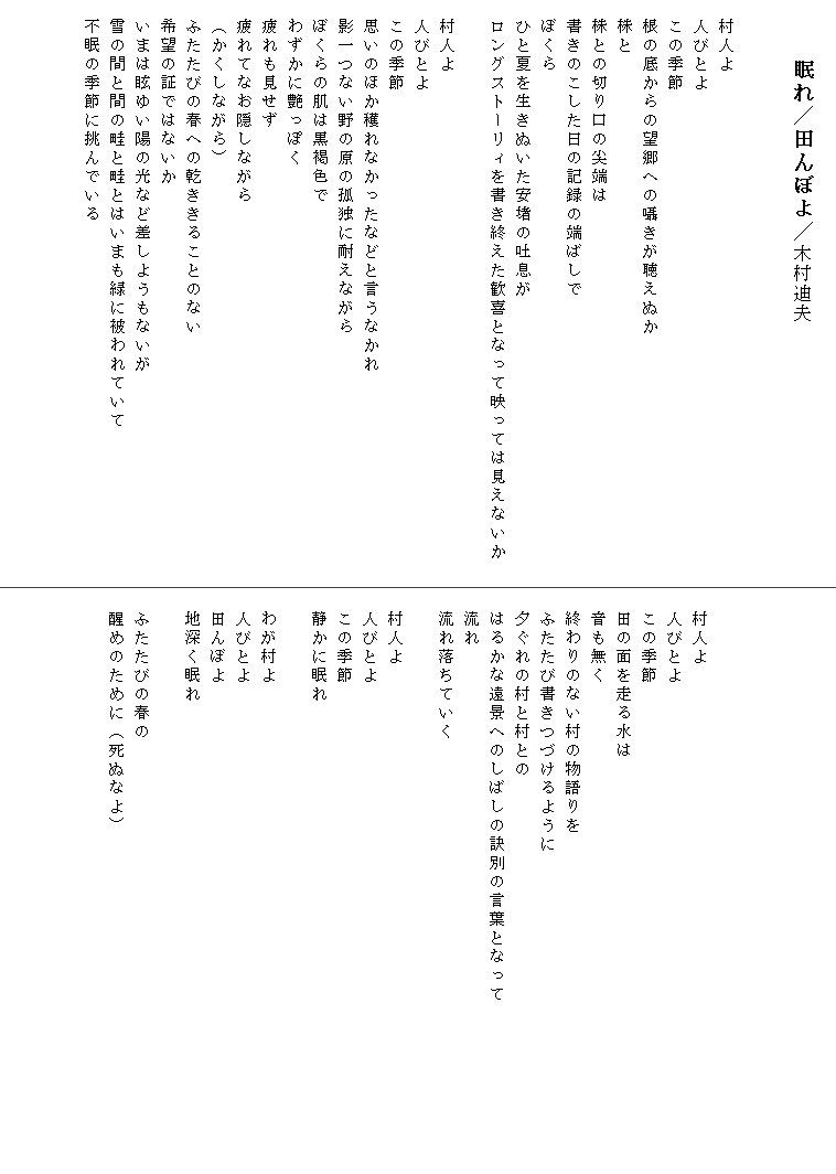 
　　 眠れ／田んぼよ／木村迪夫


　村人よ
　人びとよ
　この季節
　根の底からの望郷への囁きが聴えぬか
　株と
　株との切り口の尖端は
　書きのこした日の記録の端ばしで
　ぼくら
　ひと夏を生きぬいた安堵の吐息が
　ロングストーリィを書き終えた歓喜となって映っては見えないか　

　村人よ
　人びとよ
　この季節
　思いのほか穫れなかったなどと言うなかれ
　影一つない野の原の孤独に耐えながら
　ぼくらの肌は黒褐色で
　わずかに艶っぽく
　疲れも見せず
　疲れてなお隠しながら
　（かくしながら）
　ふたたびの春への乾ききることのない
　希望の証ではないか
　いまは眩ゆい陽の光など差しようもないが
　雪の間と間の畦と畦とはいまも緑に被われていて
　不眠の季節に挑んでいる

　


　


　
　村人よ
　人びとよ
　この季節
　田の面を走る水は
　音も無く
　終わりのない村の物語りを
　ふたたび書きつづけるように
　夕ぐれの村と村との
　はるかな遠景へのしばしの訣別の言葉となって　　　　　　　　　
　流れ
　流れ落ちていく

　村人よ
　人びとよ
　この季節
　静かに眠れ

　わが村よ
　人びとよ
　田んぼよ
　地深く眠れ

　ふたたびの春の
　醒めのために（死ぬなよ）

　
　