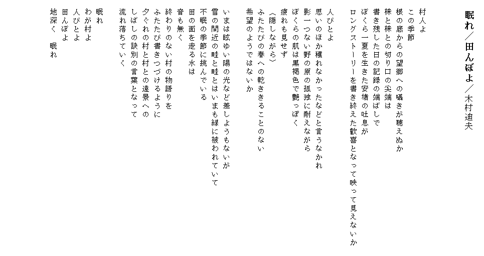 
　眠れ／田んぼよ／木村迪夫



　村人よ
　この季節
　根の底からの望郷への囁きが聴えぬか
　株と株との切り口の尖端は
　書き残した日の記録の端ばしで
　ぼくら一夏を生きた安堵の吐息が
　ロングストーリーを書き終えた歓喜となって映って見えないか　

　人びとよ
　思いのほか穫れなかったなどと言うなかれ
　影一つない野の原の孤独に耐えながら
　ぼくらの肌は黒褐色で艶っぽく
　疲れも見せず
　〈隠しながら〉
　ふたたびの春への乾ききることのない
　希望のようではないか

　いまは眩ゆい陽の光など差しようもないが
　雪の間近の畦と畦とはいまも緑に被われていて
　不眠の季節に挑んでいる
　田の面を走る水は
　音も無く
　終わりのない村の物語りを
　ふたたび書きつづけるように
　夕ぐれの村と村との遠景への
　しばしの訣別の言葉となって　　　　　　　　　
　流れ落ちていく

　眠れ
　わが村よ
　人びとよ
　田んぼよ
　地深く　眠れ　　　　　　　　　　　　　　　　　　　　　

　
　
