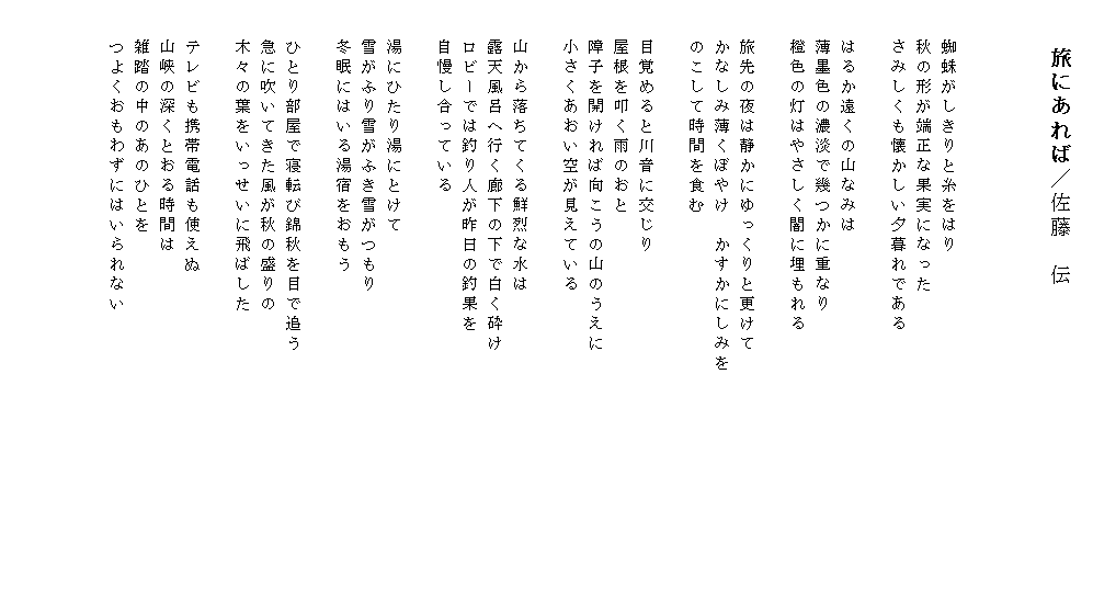 
　　旅にあれば／佐藤　伝



　　蜘蛛がしきりと糸をはり
　　秋の形が端正な果実になった
　　さみしくも懐かしい夕暮れである

　　はるか遠くの山なみは
　　薄墨色の濃淡で幾つかに重なり
　　橙色の灯はやさしく闇に埋もれる

　　旅先の夜は静かにゆっくりと更けて
　　かなしみ薄くぼやけ　かすかにしみを　　　　　　　　　　　　
　　のこして時間を食む

　　目覚めると川音に交じり
　　屋根を叩く雨のおと
　　障子を開ければ向こうの山のうえに
　　小さくあおい空が見えている

　　山から落ちてくる鮮烈な水は
　　露天風呂へ行く廊下の下で白く砕け
　　ロビーでは釣り人が昨日の釣果を
　　自慢し合っている

　　湯にひたり湯にとけて
　　雪がふり雪がふき雪がつもり
　　冬眠にはいる湯宿をおもう

　　ひとり部屋で寝転び錦秋を目で追う
　　急に吹いてきた風が秋の盛りの
　　木々の葉をいっせいに飛ばした

　　テレビも携帯電話も使えぬ
　　山峡の深くとおる時間は
　　雑踏の中のあのひとを
　　つよくおもわずにはいられない
　　　　　　　　　　　　　　　　　　

　
