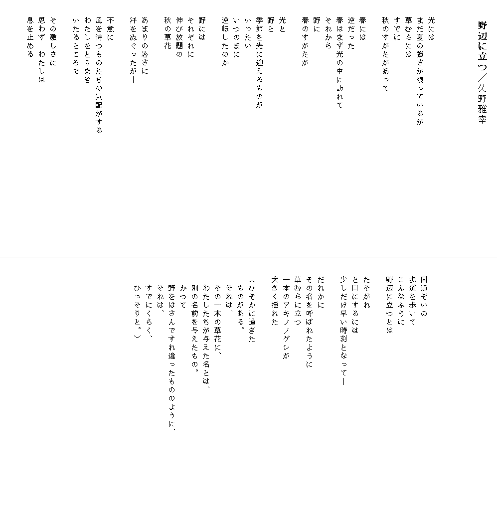 
　　野辺に立つ／久野雅幸



　　光には
　　まだ夏の強さが残っているが
　　草むらには
　　すでに
　　秋のすがたがあって

　　春には
　　逆だった
　　春はまず光の中に訪れて
　　それから
　　野に
　　春のすがたが

　　光と
　　野と
　　季節を先に迎えるものが
　　いったい
　　いつのまに
　　逆転したのか

　　野には
　　それぞれに
　　伸び放題の
　　秋の草花

　　あまりの暑さに
　　汗をぬぐったが―

　　不意に
　　風を待つものたちの気配がする　　　　　　　　　　　　　　
　　わたしをとりまき
　　いたるところで

　　その激しさに
　　思わず　わたしは
　　息を止める








　　国道ぞいの
　　歩道を歩いて
　　こんなふうに
　　野辺に立つとは

　　たそがれ
　　と口にするには
　　少しだけ早い時刻となって―

　　だれかに
　　その名を呼ばれたように
　　草むらに立つ
　　一本のアキノノゲシが
　　大きく揺れた

　　（ひそかに過ぎた
　　　ものがある。
　　　それは、
　　　その一本の草花に、
　　　わたしたちが与えた名とは、
　　　別の名前を与えたもの。
　　　かつて
　　　野をはさんですれ違ったもののように、　　　　　　　　　　 
　　　それは、
　　　すでにくらく、
　　　ひっそりと。）
　　
　　　　　　　　　　　　　　　　　　

　
