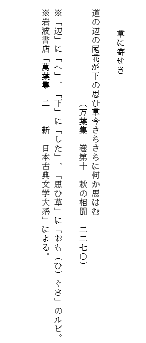 

　　　　　　草に寄せき

　道の辺の尾花が下の思ひ草今さらさらに何か思はむ
　　　　　　　　　　　（万葉集　巻第十　秋の相聞　二二七〇）

　※「辺」に「へ」、「下」に「した」、「思ひ草」に「おも（ひ）ぐさ」のルビ。
　※岩波書店「萬葉集　二　　新　日本古典文学大系」による。


　　　