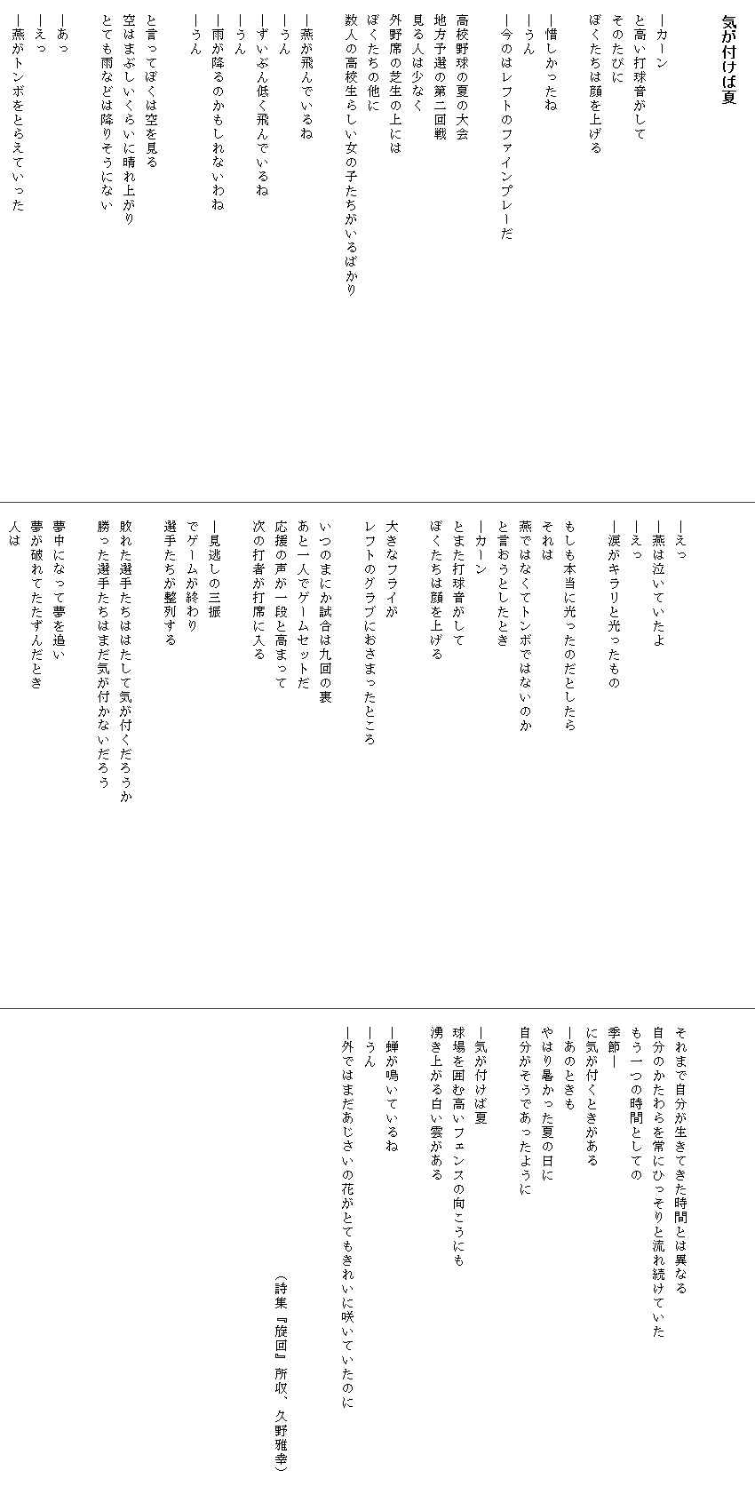 
　気が付けば夏


　―カーン
　と高い打球音がして
　そのたびに
　ぼくたちは顔を上げる

　―惜しかったね
　―うん
　―今のはレフトのファインプレーだ

　高校野球の夏の大会
　地方予選の第二回戦
　見る人は少なく
　外野席の芝生の上には
　ぼくたちの他に
　数人の高校生らしい女の子たちがいるばかり　　　　　　　　　　　　　　

　―燕が飛んでいるね
　―うん
　―ずいぶん低く飛んでいるね
　―うん
　―雨が降るのかもしれないわね
　―うん

　と言ってぼくは空を見る
　空はまぶしいくらいに晴れ上がり
　とても雨などは降りそうにない
　
　―あっ
　―えっ
　―燕がトンボをとらえていった



　―えっ
　―燕は泣いていたよ
　―えっ
　―涙がキラリと光ったもの

　もしも本当に光ったのだとしたら
　それは
　燕ではなくてトンボではないのか
　と言おうとしたとき
　―カーン
　とまた打球音がして
　ぼくたちは顔を上げる

　大きなフライが
　レフトのグラブにおさまったところ

　いつのまにか試合は九回の裏
　あと一人でゲームセットだ
　応援の声が一段と高まって
　次の打者が打席に入る

　―見逃しの三振
　でゲームが終わり
　選手たちが整列する

　敗れた選手たちははたして気が付くだろうか
　勝った選手たちはまだ気が付かないだろう　　　　　　　　　　　　　　　

　夢中になって夢を追い
　夢が破れてたたずんだとき
　人は



　それまで自分が生きてきた時間とは異なる
　自分のかたわらを常にひっそりと流れ続けていた
　もう一つの時間としての
　季節―
　に気が付くときがある
　―あのときも
　やはり暑かった夏の日に
　自分がそうであったように

　―気が付けば夏
　球場を囲む高いフェンスの向こうにも
　湧き上がる白い雲がある

　―蝉が鳴いているね
　―うん
　―外ではまだあじさいの花がとてもきれいに咲いていたのに　　　　　　　


　　　　　　　　　　　　　　　　　　（詩集『旋回』所収、久野雅幸）
