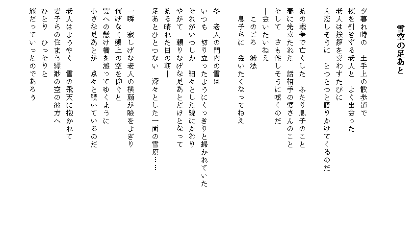 
　　　雪空の足あと


　夕暮れ時の　土手上の散歩道で
　杖を引きずる老人と　よく出会った
　老人は挨拶を交わすたびに
　人恋しそうに　とつとつと語りかけてくるのだ

　あの戦争で亡くした　ふたり息子のこと
　春に先立たれた　話相手の婆さんのこと
　そして　さも侘しそうに呟くのだ
　―会いたいねえ
　　このごろ　滅法
　　息子らに　会いたくなってねえ

　冬　老人の門内の雪は
　いつも　切り立ったようにくっきりと掃かれていた　　　　　　
　それがいつしか　細々とした線にかわり
　やがて　頼りなげな足あとだけとなって
　ある晴れた日の朝―
　足あとひとつない　深々とした一面の雪原……

　一瞬　寂しげな老人の横顔が瞼をよぎり
　何げなく頭上の空を仰ぐと
　雲への懸け橋を渡ってゆくように
　小さな足あとが　点々と続いているのだ

　老人はようやく　雪の飛天に抱かれて
　妻子らの住まう縹渺の空の彼方へ
　ひとり　ひっそりと
　旅だっていったのであろう

　