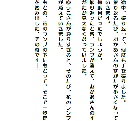 

途中、振り返って、何度も手を振りました。
振り返るたび、おかあさんのすがたが小さくなっていきます。
何度目だったでしょうか。
振り返ったとき、ランプが消えて、おかあさんのすがたが見えなくなっていました。

ゆうこさんが通りすぎると、そのたび、花のランプが消えていきました。

もとの、花のランプの下にもどって、そこで一歩足を踏み出した、その時です―。



