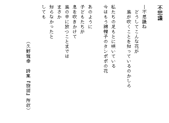 
　不思議
　
　―不思議ね
　　どうしてこんな花が
　　風が吹くことを知っているのかしら　　　　　　　

　私たちの足もとに咲いている
　今はもう綿帽子のタンポポの花

　あのように
　子どもたちが
　息を吹きかけて
　風の中に放つことまでは
　まさか
　知らなかったと
　しても

　　　　　　　　（久野雅幸　詩集『旋回』所収）


