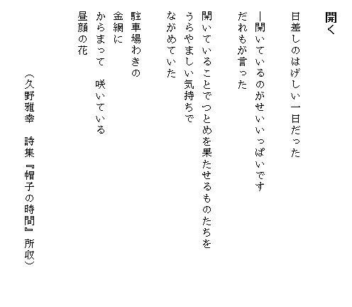 
　開く

　日差しのはげしい一日だった

　―開いているのがせいいっぱいです
　だれもが言った

　開いていることでつとめを果たせるものたちを　　　　　
　うらやましい気持ちで
　ながめていた

　駐車場わきの
　金網に
　からまって　咲いている
　昼顔の花


　　　　　　（久野雅幸　詩集『帽子の時間』所収）

