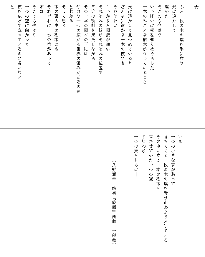 
　天

　ふと一枚の木の葉を手に取り
　光に透かして
　驚いた
　そこにもやはり
　いっぱいに枝を張りめぐらした
　一本のみごとな樹木が立っていること

　光に透かして見つめていると
　どんなに細かな一本の枝にも
　それぞれに
　しっかりと樹液が通い
　それぞれの枝がそれぞれの位置で
　自分の役割を果たしながら
　その一本の樹木の下には
　やはり一つの広がる世界の営みがあるのだ　　　　　　　
　とわかる
　そして思う
　木の葉の中の樹木にも
　それぞれに一つの空があって
　木は
　そこでもやはり
　一つの空に向かって
　枝を広げて立っているのに違いない
　と




　いま
　一つの小さな掌があって
　落ちてくる一枚の木の葉を受け止めようとしている　　　
　その中に立つ一本の樹木と
　立たせていた一つの空
　すなわち
　一つの天とともに―


　　　　　　（久野雅幸　詩集『旋回』所収　一部改）