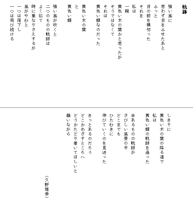 
　軌跡

　強い風に
　思わず目をふせたあと
　ふっと
　目の前を横切った
　それを
　私は
　一瞬
　黄色い木の葉かと思ったが　　　　　　　　　　
　そうではなくて
　それは
　黄色い蝶なのだった

　黄色い木の葉
　と
　黄色い蝶

　強い風が吹くと
　二つのものの軌跡は
　よく似て
　時に重なりさえするが
　風がやむと
　一つは落下し
　一つは飛び続ける




　しきりに
　黄色い木の葉の降る道で
　私は
　黄色い蝶の軌跡を追った

　命あるものの軌跡が
　さびしい風景の中
　どこまでも
　ひたむきに
　伸びていくのを見送った

　きっとあるのだろう
　どこかめざすところへ
　どうかたどり着いてほしいと　　　　　　　　　
　願いながら


　　　　　　　　　　　　　　（久野雅幸）