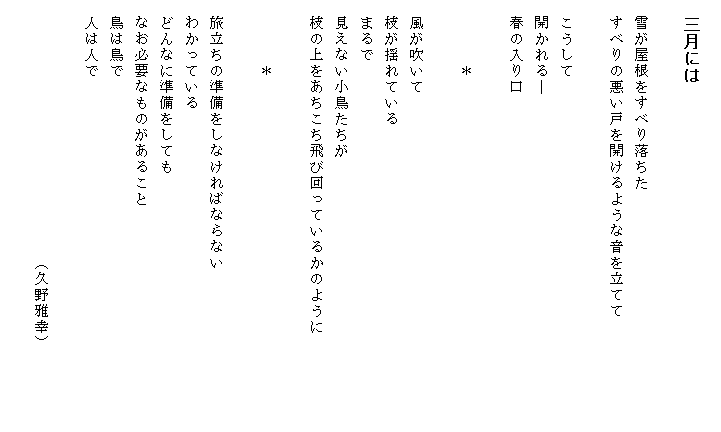 
　三月には

　雪が屋根をすべり落ちた
　すべりの悪い戸を開けるような音を立てて

　こうして
　開かれる―
　春の入り口

　　　　＊

　風が吹いて
　枝が揺れている
　まるで
　見えない小鳥たちが
　枝の上をあちこち飛び回っているかのように　　　　　　

　　　　＊

　旅立ちの準備をしなければならない
　わかっている
　どんなに準備をしても
　なお必要なものがあること
　鳥は鳥で
　人は人で

　　　　　　　　　　　　　　　　（久野雅幸）

