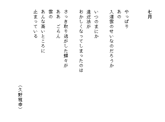 

　　七月


　　やっぱり
　　あの
　　入道雲のせいなのだろうか

　　いつのまにか
　　遠近法が
　　おかしくなってしまったのは　　　　　　　　　　
           
　　さっき取り逃がした蝶々が
　　ああ　ごらん　　
　　雲の
　　あんな高いところに
　　止まっている

　　　　　　　　　　　　　　　　　（久野雅幸）

　　