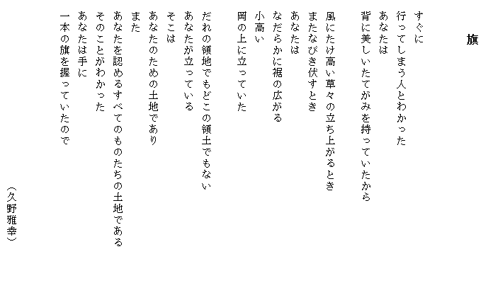 
　　　旗


　すぐに
　行ってしまう人とわかった
　あなたは
　背に美しいたてがみを持っていたから

　風にたけ高い草々の立ち上がるとき
　またなびき伏すとき
　あなたは
　なだらかに裾の広がる
　小高い
　岡の上に立っていた

　だれの領地でもどこの領土でもない
　あなたが立っている
　そこは
　あなたのための土地であり
　また
　あなたを認めるすべてのものたちの土地である　　　
　そのことがわかった
　あなたは手に
　一本の旗を握っていたので


　　　　　　　　　　　　　　　　（久野雅幸）