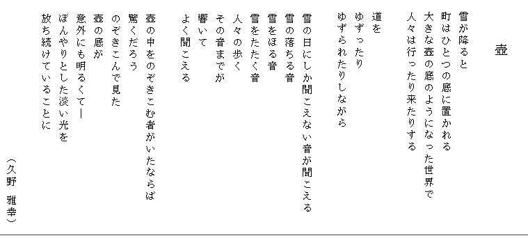 　　
　　　壺

　雪が降ると
　町はひとつの底に置かれる
　大きな壺の底のようになった世界で
　人々は行ったり来たりする

　道を
　ゆずったり
　ゆずられたりしながら

  雪の日にしか聞こえない音が聞こえる
  雪の落ちる音
  雪をほる音
  雪をたたく音
  人々の歩く
  その音までが
  響いて
  よく聞こえる

  壺の中をのぞきこむ者がいたならば
  驚くだろう
  のぞきこんで見た
  壺の底が
  意外にも明るくて―
  ぼんやりとした淡い光を
  放ち続けていることに

                      （久野 雅幸）



