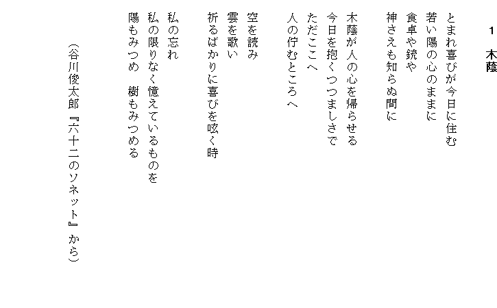 　　１　木蔭
　　　　　
　とまれ喜びが今日に住む
　若い陽の心のままに
　食卓や銃や
　神さえも知らぬ間に

　木蔭が人の心を帰らせる
　今日を抱くつつましさで
　ただここへ
　人の佇むところへ

　空を読み
　雲を歌い
　祈るばかりに喜びを呟く時

　私の忘れ
　私の限りなく憶えているものを
　陽もみつめ　樹もみつめる　　　　　　　　　　　　　　　　　　　　　　　
　
　　　（谷川俊太郎『六十二のソネット』から）


　　　