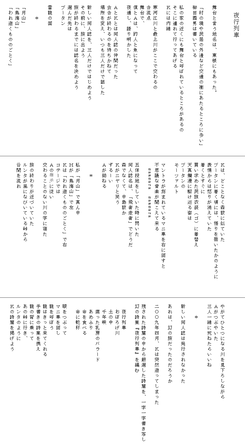
　　　　夜行列車


　舞台と言う地名は、東根にもあった。

　「村の境や民居の外邊など交通の衝にあたるところに多い」　
　柳田國男は書いている

　私の家の近くにも舞台と呼ばれているところがあるの
　そこに連れて行ってあげる
　Ｋには内緒

　寒河江川と最上川がここで交わるの
　合流点
　舞台で、
　僕とＡは、釣人と魚になって
　夜通し、語り明かした

　ＡとＫとは同人誌の仲間だった
　会合が終わるのを待ちかねて
　場所を変え、いつも三人だけで話した

　新しい同人誌を、三人だけではじめよう
　その前に、旅に出よう
　旅が終わるまでには誌名を決めよう
　選んだ先は
　ブータン

　雷龍の国

　　　＊

　「月山」
　「鳥海山」
　「われ逝くもののごとく」
　


　
　Ｋは、どことなく森敦に似ていた
　ブータンに着く頃には、悟りを啓いたかのように　　　
　表情からは怒りが消えていた
　着くとすぐに
　買い求めた民族衣装（ゴ）に着替え
　天真爛漫に駆け巡る姿は
　ブータンの
　モーツァルト

　マントラが刻まれているマニ車を右に回すと
　不思議な音楽が聞こえて来る
　　samsara  samsara
　
　五体投地をしていた時に閃いた
　同人誌名は、「飛者走者」でどうだ
　森でなくて、中島敦か
　Ｋがニヤリと笑う
　ずるーい
　Ａが拗ねる

　　　＊

　私が「月山」で真ん中
　Ｈが「鳥海山」で左
　Ｋは「われ逝くもののごとく」で右
　コテージでは
　Ａの支持に従い
　交わることのない川の字に寝た

　旅の終わりが近づいていた
　ルンタが風になびいている峠から
　谷間を流れ
　



　
　やがてひとつになる川を見下ろしながら
　Ａがつぶやいた
　三人一緒に死ねたらいいね

　　　＊

　新しい同人誌は発行されなかった

　あれは、幻の旅だったのだろうか

　二〇〇九年四月、Ｋは突然逝ってしまった

　残された詩篇の中から厳選した詩篇を、一字一字書き写し　
　幻の詩集『夜行列車』を編む

　　夜行列車
　　おぼろげ川
　　土の中
　　千年峡
　　腐った乳房のバラード
　　あめふり
　　命を食べる
　　命に乾杯

　眼をつぶって
　マニ車を回し
　龍を呼ぼう
　龍はきっと来てくれる
　手書きの詩集を携え
　龍の背に乗って
　あの峠に行き、
　ルンタのように
　Ｋの詩篇を掲げよう
　
