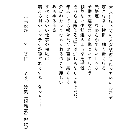


　　大人になってもどぎまぎしたっていいんだな
　ぎこちない挨拶　醜く赤くなる
　失語症　なめらかでないしぐさ
　子供の悪態にさえ傷ついてしまう
　頼りない生牡蠣のような感受性
　それらを鍛える必要は少しもなかったのだな
　年老いても咲きたての薔薇　柔らかく
　外にむかってひらかれるのこそ難しい
　あらゆる仕事
　すべてのいい仕事の核には
　震える弱いアンテナが隠されている　きっと……　　　
　
　　　（「汲む　―Ｙ・Ｙに―」より、詩集『鎮魂歌』所収）　

　
　