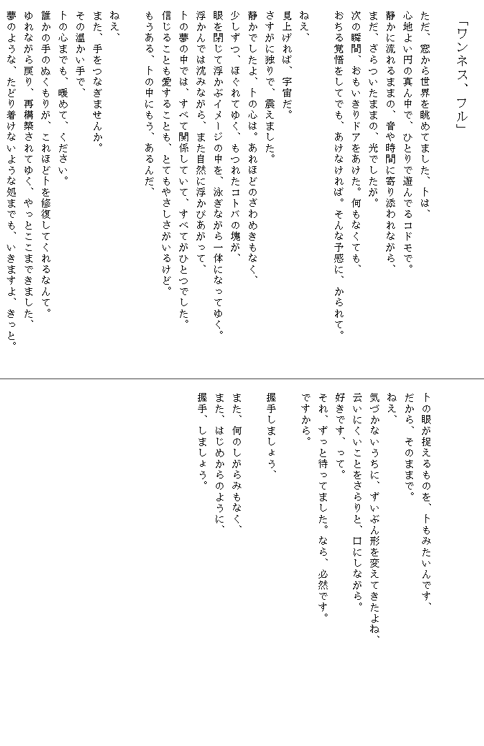
　「ワンネス、フル」

　ただ、窓から世界を眺めてました、卜は、
　心地よい円の真ん中で、ひとりで遊んでるコドモで。
　静かに流れるままの、音や時間に寄り添われながら、
　まだ、ざらついたままの、光でしたが。
　次の瞬間、おもいきりドアをあけた。何もなくても、
　おちる覚悟をしてでも、あけなければ。そんな予感に、かられて。　　　

　ねえ、
　見上げれば、宇宙だ。
　さすがに独りで、震えました。
　静かでしたよ、卜の心は。あれほどのざわめきもなく、
　少しずつ、ほぐれてゆく、もつれたコトバの塊が、
　眼を閉じて浮かぶイメージの中を、泳ぎながら一体になってゆく。
　浮かんでは沈みながら、また自然に浮かびあがって、
　卜の夢の中では、すべて関係していて、すべてがひとつでした。
　信じることも愛することも、とてもやさしさがいるけど。
　もうある、卜の中にもう、あるんだ、

　ねえ、
　また、手をつなぎませんか。
　その温かい手で、
　卜の心までも、暖めて、ください。
　誰かの手のぬくもりが、これほど卜を修復してくれるなんて。
　ゆれながら戻り、再構築されてゆく、やっとここまできました、
　夢のような、たどり着けないような処までも、いきますよ、きっと。



　卜の眼が捉えるものを、卜もみたいんです、
　だから、そのままで。
　ねえ、
　気づかないうちに、ずいぶん形を変えてきたよね、　　　　　　　　　
　云いにくいことをさらりと、口にしながら。
　好きです、って。
　それ、ずっと待ってました。なら、必然です。
　ですから。

　握手しましょう、
　
　また、何のしがらみもなく、
　また、はじめからのように、
　握手、しましょう。









