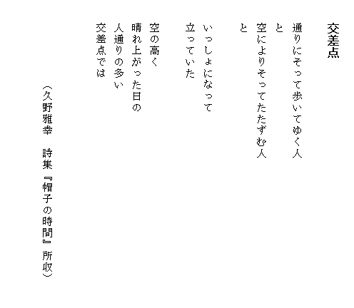 
　　交差点

　　通りにそって歩いてゆく人
　　と
　　空によりそってたたずむ人　　　　　　　　　　　　　
　　と

　　いっしょになって
　　立っていた

　　空の高く
　　晴れ上がった日の
　　人通りの多い
　　交差点では


　　　　　　　（久野雅幸　詩集『帽子の時間』所収）

