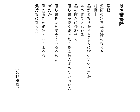 


　落ち葉掃除

　早朝
　公園の落ち葉掃除に行くと
　前夜―
　風がどちらからどちらに吹いていったか
　はっきりとわかる
　風の向きに合わせて
　落ち葉が遠くまでたくさん散らばっているから　　　　　

　落ち葉をかき集めているうちに
　何だか
　風に巻き込まれていくような
　気持ちになった


　　　　　　　　　　　　　　　　（久野雅幸）

