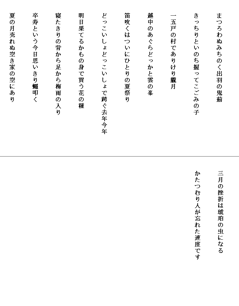 


　　まつろわぬみちのく出羽の鬼薊


　　きっちりといのち握ってこごみの子


　　一五戸の村でありけり朧月


　　越中のあぐらどっかと雲の峯


　　笛吹くはついにひとりの夏祭り


　　どっこいしょどっこいしょで跨ぐ去年今年　　　


　　明日果てるかもの身で買う花の種


　　寝たきりの背から足から梅雨の入り


　　卒寿という今日思いきり蠅叩く


　　夏の月売れぬ空き家の空にあり



　　三月の挫折は琥珀の虫になる


　　かたつむり人が忘れた速度です　　　　　　　

　

　