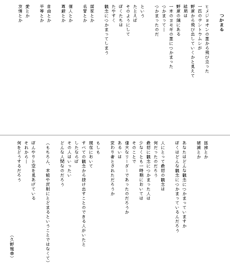 
　　　つかまる

　ヒメジョオンの茎から飛び立った
　一匹のテントウムシが
　野原から飛び出していくかと見えて　　　　　　　　　　　　
　結局は
　野原の端にある
　一本のヨモギの茎につかまった
　つかまって―
　つかまったのだ

　という
　たとえば
　そのようにして
　ぼくたちは
　たやすく
　観念につかまってしまう

　国家とか
　名誉とか

　個人とか
　尊厳とか

　自由とか
　平等とか

　愛とか
　友情とか

　



　孤独とか
　破滅とか

　あなたはどんな観念につかまっていますか
　ぼくはどんな観念につかまっているんだろう

　人にとって最初の観念は
　何だったのだろう
　最初に観念につかまった人は
　少なくとも一時期においては
　そのことで
　偉大なリーダーであったのだろうか　
　あるいは
　変わり者とされただろうか

　もしも
　現在において
　すべての観念から抜け出すことのできる人がいたと　　　
　したならば
　その人はいったい
　どんな人間なのだろう

　（もちろん、本能や反射にとどまるということではなくて）　

　ぼんやりと空を見あげている
　それから―
　何をどうするだろう　
　　　　　　　　　　　　　　　　　　　　　（久野雅幸）
