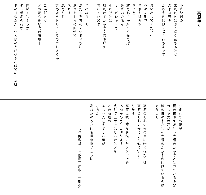
　　　高原便り


　小さな光の
　またたきに似て咲く花もあれば
　大きな光の
　かがやきに似て咲く花もあって

　思い出してください
　花々の形を
　それらはみな
　きっと
　放たれてかがやく光の形―
　あざみの花も
　マーガレットも
　それぞれに
　放たれてかがやく光の形に
　咲いています

　光にならって
　虫たちを集めているうちに
　形さえも光に似せて
　花々は
　虫たちを
　集めようとしているのでしょうか

　気が付けば
　どの花もみな光の隠喩―

　偶然でしょうか
　タンポポの花が
　春の日のあかるい太陽のかがやきに似ているのは　　　
　




　
　ひまわりの花が
　夏の日のはげしい太陽のかがやきに似ているのは　　
　コスモスの花が
　秋の日のやさしい太陽のかがやきに似ているのは
　そうして

　高原のあわい光の中に咲く花たちは
　高原のあわい光によく似ています
　だから
　高原に咲く花々を描いたスケッチを
　あなたのもとに送ります
　決して上手ではないけれども
　この高原の
　あわい光とすずしい風が
　どうか
　あなたのもとにも届きますように

　　　　　　　（久野雅幸、『旋回』所収、一部改）
