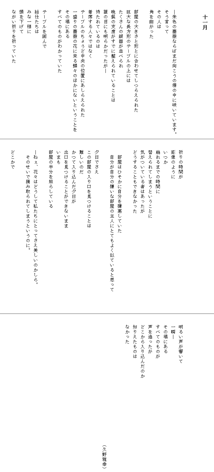 
　　　十一月

　

　　―朱色の薔薇ならばまだ向こうの塀の中に咲いています。
　　そう言って
　　その人は
　　角を曲がった

　　部屋の大きさと形とに合わせてしつらえられた
　　巨大な長方形のテーブルの上には
　　たくさんの銀器が並べられ
　　晩餐の支度がすでに整えられていることは
　　誰の目にも明らかだったが―
　　待たれているのは
　　着席する人々ではなく
　　テーブルのちょうど中央の位置にあしらえられた
　　一盛りの薔薇の花に来る蝶々のほかにないということを
　　その場にある
　　すべてのものがわかっていた

　　テーブルを囲んで
　　給仕たちは
　　みな一様に
　　頭を下げて
　　ながい祈りを祈っていた





　　祈りの時間が
　　彫像のように
　　いつか
　　崩れるまでの時間に
　　替えられてしまうということに
　　気がついている者はあったが
　　どうすることもできなかった

　　　部屋はひそかに自分を嫌悪していた
　　　自分が自分の嫌いな部屋の主人にとてもよく似ていると思って　　　　

　　夕日でさえ
　　この部屋の入り口を見つけることは
　　難しいのだ
　　かつて入り込んだ夕日が
　　出口を見つけることができないまま
　　いまも
　　部屋の半分を照らしている

　　―ねぇ、花々はどうして私たちにとってさえ美しいのかしら。　　　　　
　　　そのせいで摘み取られてしまうというのに。

　　どこかで





　　明るい声が響いて
　　一瞬―
　　その場にある
　　すべてのものが
　　声を追ったが
　　どこから入り込んだのか
　　知りえたものは
　　なかった


　　　　　　　　　　　　　　　　　　　　　　　　　　（久野雅幸）
