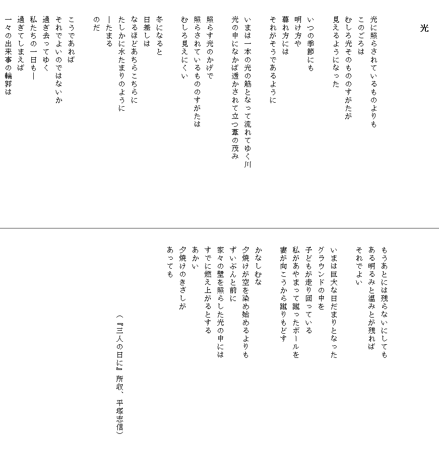 
　　　光

　

　　光に照らされているものよりも
　　このごろは
　　むしろ光そのもののすがたが
　　見えるようになった

　　いつの季節にも
　　明け方や
　　暮れ方には
　　それがそうであるように

　　いまは一本の光の筋となって流れてゆく川　　　　　　　
　　光の中になかば透かされて立つ葦の茂み

　　照らす光のかげで
　　照らされているもののすがたは
　　むしろ見えにくい

　　冬になると
　　日差しは
　　なるほどあちらこちらに
　　たしかに水たまりのように
　　―たまる
　　のだ

　　こうであれば
　　それでよいのではないか
　　過ぎ去ってゆく
　　私たちの一日も―
　　過ぎてしまえば
　　一々の出来事の輪郭は




　　もうあとには残らないにしても
　　ある明るみと温みとが残れば
　　それでよい

　　いまは巨大な日だまりとなった
　　グラウンドの中を
　　子どもが走り回っている
　　私があやまって蹴ったボールを
　　妻が向こうから蹴りもどす

　　かなしむな
　　夕焼けが空を染め始めるよりも
　　ずいぶんと前に
　　家々の壁を照らした光の中には
　　すでに燃え上がるとする
　　あかい
　　夕焼けのきざしが
　　あっても
　


　　　　　　　　　　（『三人の日に』所収、平塚志信）　　
