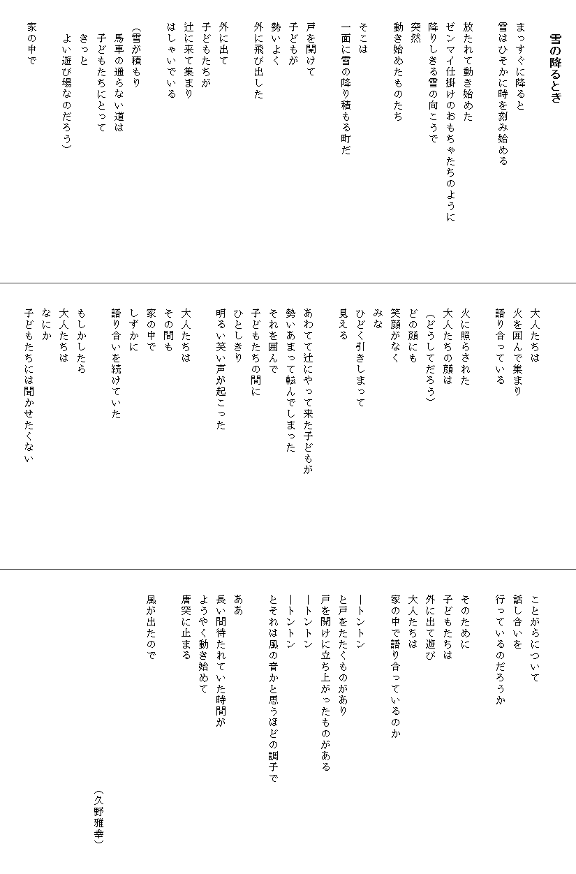 
　　　雪の降るとき

　　まっすぐに降ると
　　雪はひそかに時を刻み始める

　　放たれて動き始めた
　　ゼンマイ仕掛けのおもちゃたちのように　　　　　
　　降りしきる雪の向こうで
　　突然
　　動き始めたものたち
　
　　そこは
　　一面に雪の降り積もる町だ

　　戸を開けて
　　子どもが
　　勢いよく
　　外に飛び出した

　　外に出て
　　子どもたちが
　　辻に来て集まり
　　はしゃいでいる

　　（雪が積もり
　　　馬車の通らない道は
　　　子どもたちにとって
　　　きっと
　　　よい遊び場なのだろう）
　　　
　　家の中で



　　大人たちは
　　火を囲んで集まり
　　語り合っている

　　火に照らされた
　　大人たちの顔は
　　（どうしてだろう）
　　どの顔にも
　　笑顔がなく
　　みな
　　ひどく引きしまって
　　見える　
　　　　
　　あわてて辻にやって来た子どもが　　　　　　　　
　　勢いあまって転んでしまった
　　それを囲んで
　　子どもたちの間に
　　ひとしきり
　　明るい笑い声が起こった

　　大人たちは
　　その間も
　　家の中で
　　しずかに
　　語り合いを続けていた

　　もしかしたら
　　大人たちは
　　なにか
　　子どもたちには聞かせたくない



　　ことがらについて
　　話し合いを
　　行っているのだろうか

　　そのために
　　子どもたちは
　　外に出て遊び
　　大人たちは
　　家の中で語り合っているのか

　　―トントン
　　と戸をたたくものがあり
　　戸を開けに立ち上がったものがある
　　―トントン
　　―トントン
　　とそれは風の音かと思うほどの調子で　　　　　　
　　
　　ああ
　　長い間待たれていた時間が
　　ようやく動き始めて
　　唐突に止まる
　
　　風が出たので


　　　　　　　　　　　　　　　　　　　（久野雅幸）　　
