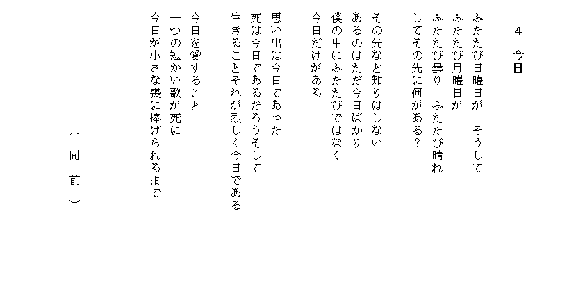 


　　４　今日
　　　　　
　ふたたび日曜日が　そうして
　ふたたび月曜日が
　ふたたび曇り　ふたたび晴れ
　してその先に何がある？

　その先など知りはしない
　あるのはただ今日ばかり
　僕の中にふたたびではなく
　今日だけがある

　思い出は今日であった
　死は今日であるだろうそして
　生きることそれが烈しく今日である

　今日を愛すること
　一つの短かい歌が死に
　今日が小さな喪に捧げられるまで

　　　　　　　　　　　　　　　　　　　　　　　　
　
　　　　　　　　　　（　同　前　）


　　　