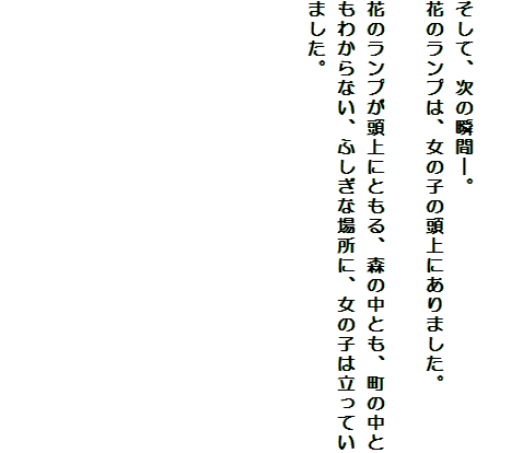 

そして、次の瞬間―。
花のランプは、女の子の頭上にありました。

花のランプが頭上にともる、森の中とも、町の中ともわからない、ふしぎな場所に、女の子は立っていました。










