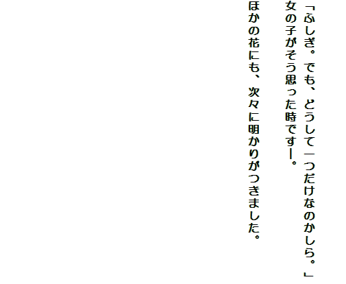 

「ふしぎ。でも、どうして一つだけなのかしら。」
女の子がそう思った時です―。

ほかの花にも、次々に明かりがつきました。












