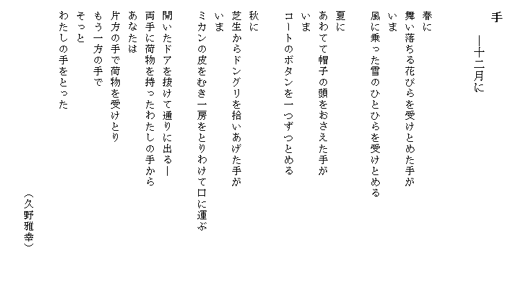 
　手
　　　―十二月に


　春に
　舞い落ちる花びらを受けとめた手が
　いま
　風に乗った雪のひとひらを受けとめる

　夏に
　あわてて帽子の頭をおさえた手が
　いま
　コートのボタンを一つずつとめる

　秋に
　芝生からドングリを拾いあげた手が
　いま
　ミカンの皮をむき一房をとりわけて口に運ぶ　　　　　　

　開いたドアを抜けて通りに出る―
　両手に荷物を持ったわたしの手から
　あなたは
　片方の手で荷物を受けとり
　もう一方の手で
　そっと
　わたしの手をとった

　　　　　　　　　　　　　　　　　（久野雅幸）

