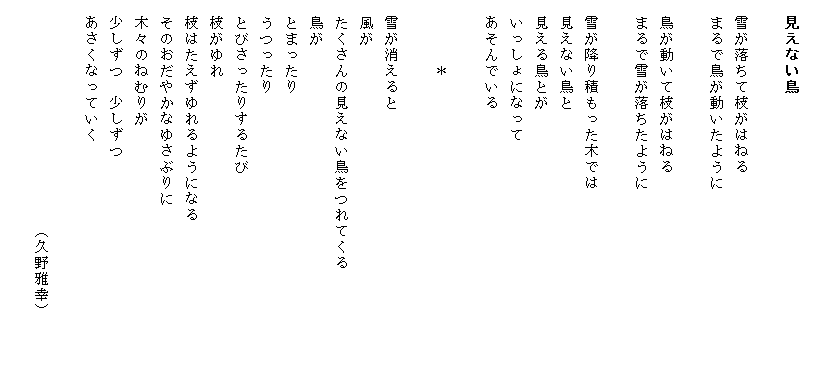
　見えない鳥

　雪が落ちて枝がはねる
　まるで鳥が動いたように

　鳥が動いて枝がはねる
　まるで雪が落ちたように

　雪が降り積もった木では　　　　　　　　　　　
　見えない鳥と
　見える鳥とが
　いっしょになって
　あそんでいる

　　　　＊

　雪が消えると
　風が
　たくさんの見えない鳥をつれてくる　　　　　　
　鳥が
　とまったり
　うつったり
　とびさったりするたび
　枝がゆれ
　枝はたえずゆれるようになる　　　　　　　　　
　そのおだやかなゆさぶりに
　木々のねむりが
　少しずつ　少しずつ
　あさくなっていく

　　　　　　　　　　　　　　（久野雅幸）
