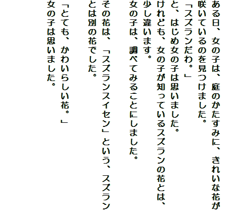 

ある日、女の子は、庭のかたすみに、きれいな花が咲いているのを見つけました。
「スズランだわ。」
と、はじめ女の子は思いました。
けれども、女の子が知っているスズランの花とは、少し違います。
女の子は、調べてみることにしました。

その花は、「スズランスイセン」という、スズランとは別の花でした。

「とても、かわいらしい花。」
女の子は思いました。

　　　　　　　　　　　　　
