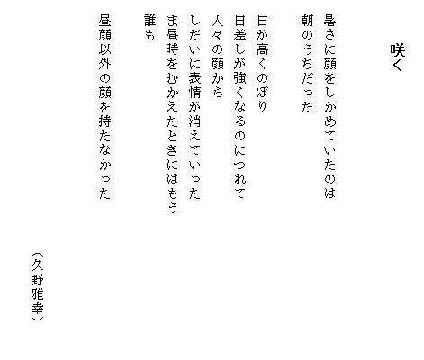 
　　　咲く


　暑さに顔をしかめていたのは
　朝のうちだった

　日が高くのぼり
　日差しが強くなるのにつれて
　人々の顔から
　しだいに表情が消えていった
　ま昼時をむかえたときにはもう　　　　　　　　　　
　誰も

　昼顔以外の顔を持たなかった

　　
　　　　　　　　　　　　　　　　　（久野雅幸）
