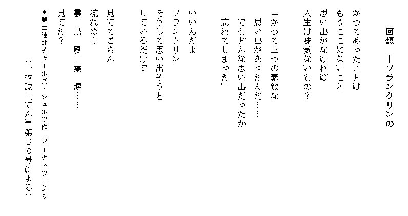 
　　　回想　―フランクリンの　　　　
　　　　　　　　　　　　　　　　　　　　
　かつてあったことは
　もうここにないこと
　思い出がなければ
　人生は味気ないもの？

　「かつて三つの素敵な
　　思い出があったんだ……
　　でもどんな思い出だったか
　　忘れてしまった」

　いいんだよ
　フランクリン
　そうして思い出そうと
　しているだけで

　見ててごらん
　流れゆく
　雲　鳥　風　葉　涙……
　見てた？
　＊第二連はチャールズ・シュルツ作『ピーナッツ』より　　
　　　　　　（一枚誌『てん』第３８号による）
　　　　