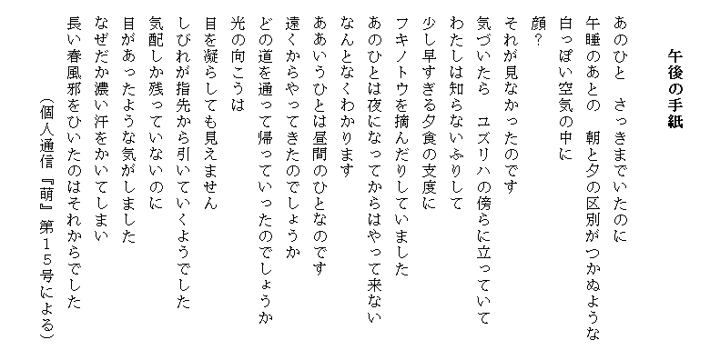 　　　
　　　午後の手紙　　　　
　　　　　　　　　　　　　　　　　　　　　　
　あのひと　さっきまでいたのに
　午睡のあとの　朝と夕の区別がつかぬような
　白っぽい空気の中に
　顔？
　それが見なかったのです
　気づいたら　ユズリハの傍らに立っていて
　わたしは知らないふりして
　少し早すぎる夕食の支度に
　フキノトウを摘んだりしていました
　あのひとは夜になってからはやって来ない
　なんとなくわかります
　ああいうひとは昼間のひとなのです
　遠くからやってきたのでしょうか
　どの道を通って帰っていったのでしょうか
　光の向こうは
　目を凝らしても見えません
　しびれが指先から引いていくようでした
　気配しか残っていないのに
　目があったような気がしました
　なぜだか濃い汗をかいてしまい
　長い春風邪をひいたのはそれからでした　
　        （個人通信『萌』第１５号による）
　　　　