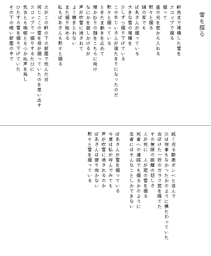 
　　　　雪を掘る


　軒先まで堆積した雪を
　スコップで掘る
　掘って　　
　昼の光を窓から入れる
　黙々と掘る
　隣の家でも
　ばあさんが掘っている
　大きな雪の堆積を
　少しずつ掘り下げている
　この冬じいさんが寝たきりになったのだ
　黙々と掘っている
　ときたま動きを止めて
　頬かむりの顔をこちらに向け
　なにかを話しかけるが
　声が吹雪に消されて
　よく聴きとれない
　また掘り始める
　私もばあさんも黙々と掘る

　父がこの軒の下の部屋で死んだ日
　同じここの雪を母が掘っていたのを思い出す　　　
　スコップで一掘りするたびに
　気合とも嗚咽ともつかぬ声を発し
　ひたすら雪を掘り下げていた
　その下の暗い部屋の中で

　




　鈍く光る酸素ボンベと並んで
　父は何事もなかったかのように横たわっていた　　　
　古ぼけた一枚のガラス窓を隔てた
　その無限の距離の悲しさ
　人が死に　人が窓の雪を掘る
　死者への通路でも掘るかのように
　生者にはそんなことしかできない

　ばあさんが雪を掘っている
　今度は私が呼んでみても
　声が吹雪に消されるのか
　ばあさんは振り向かない
　黙々と雪を掘っている
　