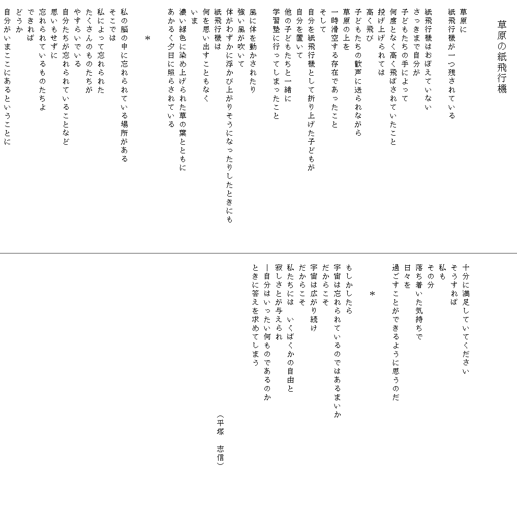 
　　　　草原の紙飛行機


　草原に
　紙飛行機が一つ残されている

　紙飛行機はおぼえていない
　さっきまで自分が
　子どもたちの手によって
　何度となく高く飛ばされていたこと
　投げ上げられては
　高く飛び
　子どもたちの歓声に送られながら
　草原の上を
　一時滑空する存在であったこと
　そして
　自分を紙飛行機として折り上げた子どもが
　自分を置いて
　他の子どもたちと一緒に
　学習塾に行ってしまったこと

　風に体を動かされたり
　強い風が吹いて
　体がわずかに浮かび上がりそうになったりしたときにも　　　
　紙飛行機は
　何を思い出すこともなく
　いま
　濃い緑色に染め上げられた草の葉とともに
　あかるく夕日に照らされている

　　　　＊

　私の脳の中に忘れられている場所がある
　そこでは
　私によって忘れられた
　たくさんのものたちが
　やすらいでいる
　自分たちが忘れられていることなど
　思いもせずに
　忘れられているものたちよ
　できれば
　どうか
　自分がいまここにあるということに
　



　十分に満足していてください
　そうすれば
　私も
　その分
　落ち着いた気持ちで
　日々を
　過ごすことができるように思うのだ

　　　　＊

　もしかしたら
　宇宙は忘れられているのではあるまいか　　　　　　　　　　
　だからこそ
　宇宙は広がり続け
　だからこそ
　私たちには　いくばくかの自由と
　寂しさとが与えられ
　―自分はいったい何ものであるのか
　ときに答えを求めてしまう
　

　　　　　　　　　　　　　　　　　　（平塚　志信）　

